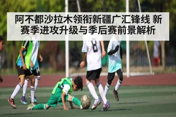 阿不都沙拉木领衔新疆广汇锋线 新赛季进攻升级与季后赛前景解析