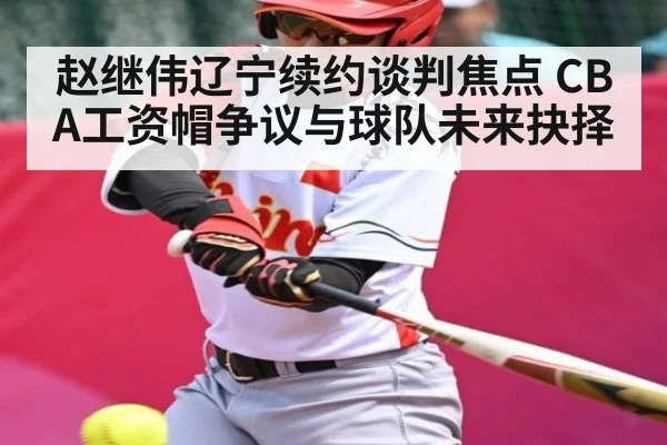 赵继伟辽宁续约谈判焦点 CBA工资帽争议与球队未来抉择