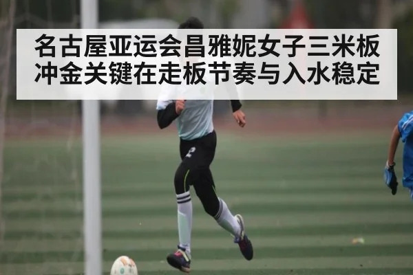 名古屋亚运会昌雅妮女子三米板冲金关键在走板节奏与入水稳定