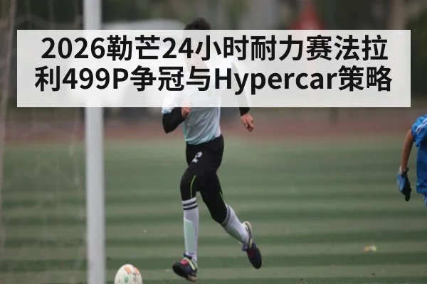 2026勒芒24小时耐力赛法拉利499P争冠与Hypercar策略